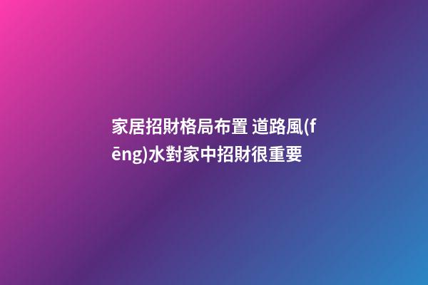 家居招財格局布置 道路風(fēng)水對家中招財很重要